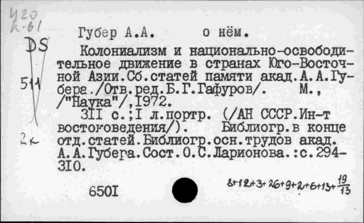 ﻿Губер А.А.	о нём.
Колониализм и национально-освободительное движение в странах Юго-Восточной Азии.Сб.статей памяти акад.А.А.Губена ./Отв.	Г.Гафуров/. М.,
зВ^с.; I л. портр. (/АН СССР.Ин-т востоковедения/).	Библиогр.в конце
отд.статей.Библиогр.осн.трудов акад. А. А. Губера.Сост.О.С.Ларионова.:с.294-310.